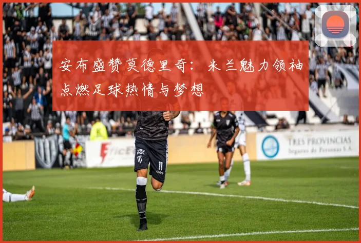 安布盛赞莫德里奇：米兰魅力领袖点燃足球热情与梦想