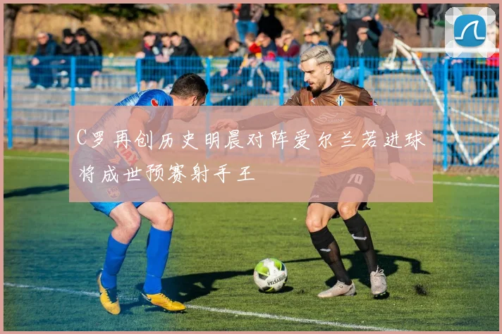 C罗再创历史明晨对阵爱尔兰若进球将成世预赛射手王