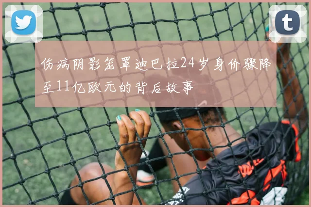 伤病阴影笼罩迪巴拉24岁身价骤降至11亿欧元的背后故事