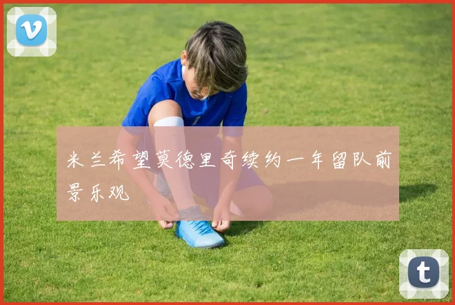 米兰希望莫德里奇续约一年留队前景乐观