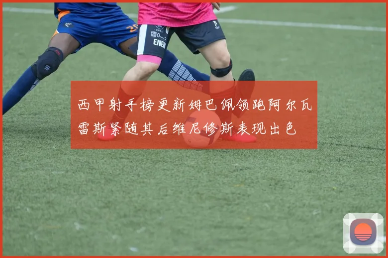 西甲射手榜更新姆巴佩领跑阿尔瓦雷斯紧随其后维尼修斯表现出色