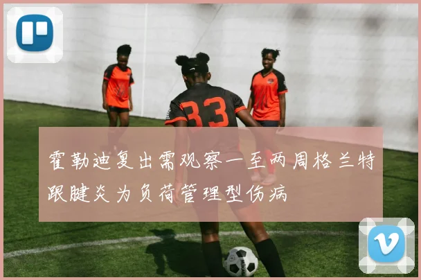 霍勒迪复出需观察一至两周格兰特跟腱炎为负荷管理型伤病