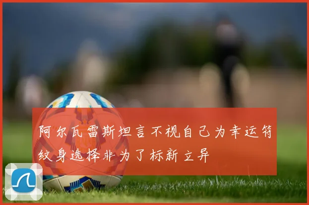 阿尔瓦雷斯坦言不视自己为幸运符纹身选择非为了标新立异