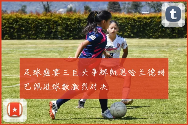 足球盛宴三巨头争辉凯恩哈兰德姆巴佩进球数激烈对决