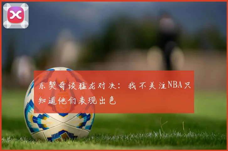 东契奇谈猛龙对决：我不关注NBA只知道他们表现出色