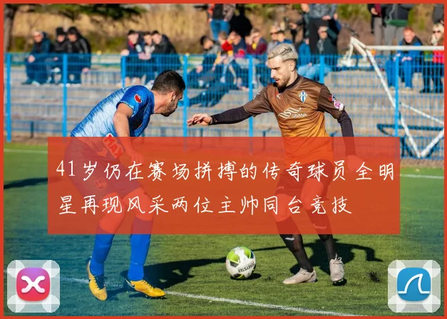 41岁仍在赛场拼搏的传奇球员全明星再现风采两位主帅同台竞技
