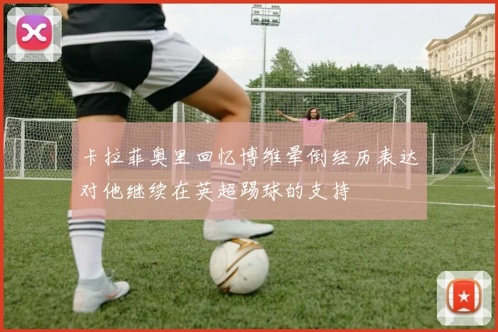 卡拉菲奥里回忆博维晕倒经历表达对他继续在英超踢球的支持