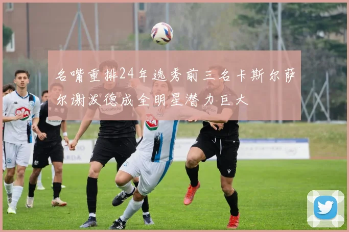 名嘴重排24年选秀前三名卡斯尔萨尔谢泼德成全明星潜力巨大