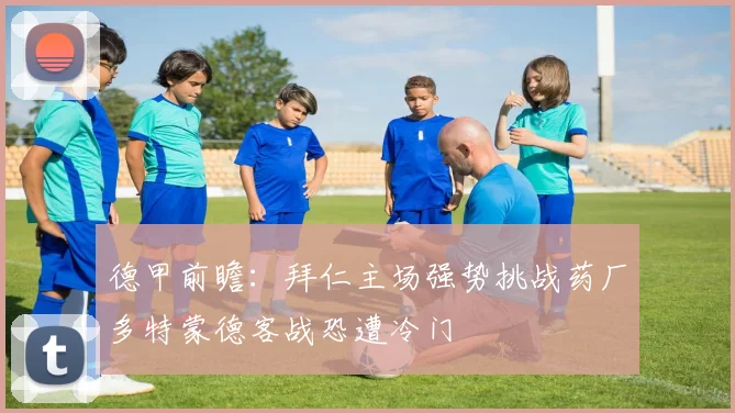 德甲前瞻：拜仁主场强势挑战药厂多特蒙德客战恐遭冷门
