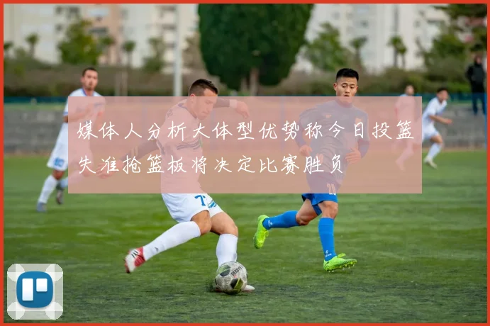 媒体人分析大体型优势称今日投篮失准抢篮板将决定比赛胜负