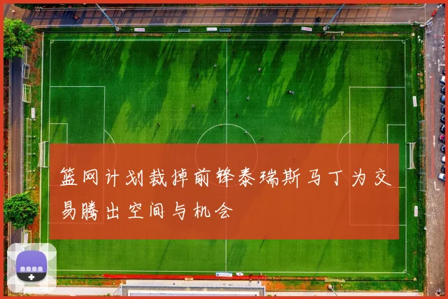 篮网计划裁掉前锋泰瑞斯马丁为交易腾出空间与机会