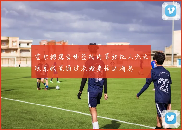 霍尔揭露黄蜂签约内幕经纪人无法联系我竟通过未婚妻传达消息