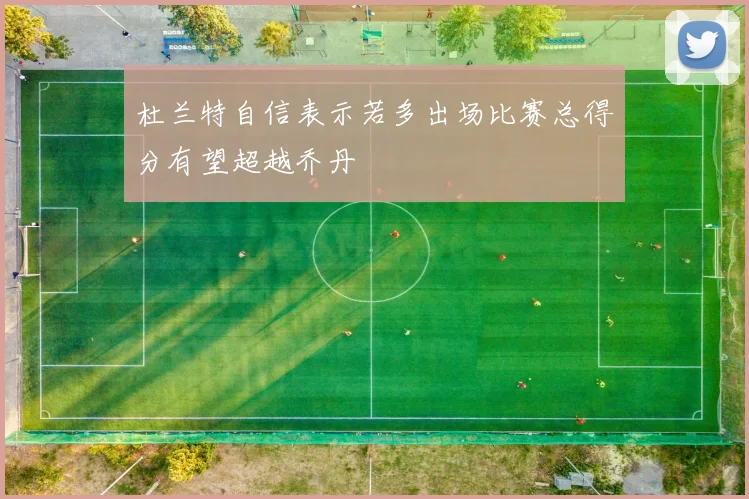杜兰特自信表示若多出场比赛总得分有望超越乔丹
