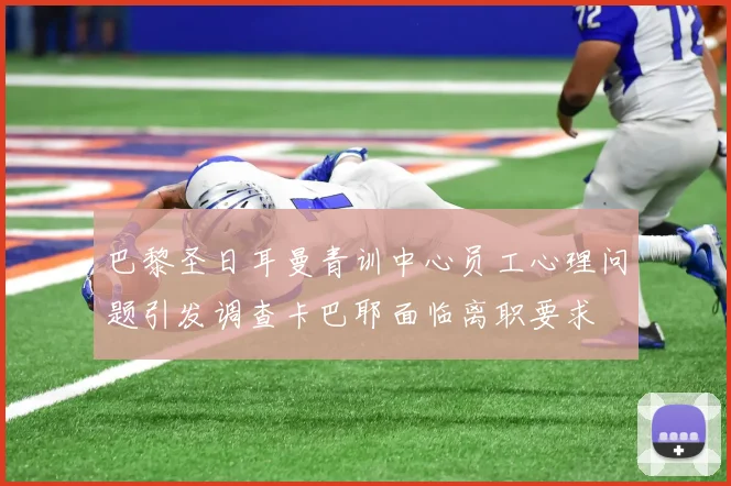 巴黎圣日耳曼青训中心员工心理问题引发调查卡巴耶面临离职要求
